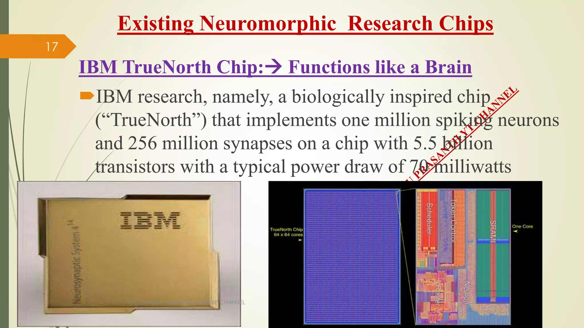 Existing Neuromorphic Research Chips
IBM TrueNorth Chip: Functions like a Brain
IBM research, namely, a biologically inspired chip
(“TrueNorth”) that implements one million spiking neurons
and 256 million synapses on a chip with 5.5 billion
transistors with a typical power draw of 70 milliwatts
N C CHANDU PRASANTH YOUTUBE CHANNEL
17
 