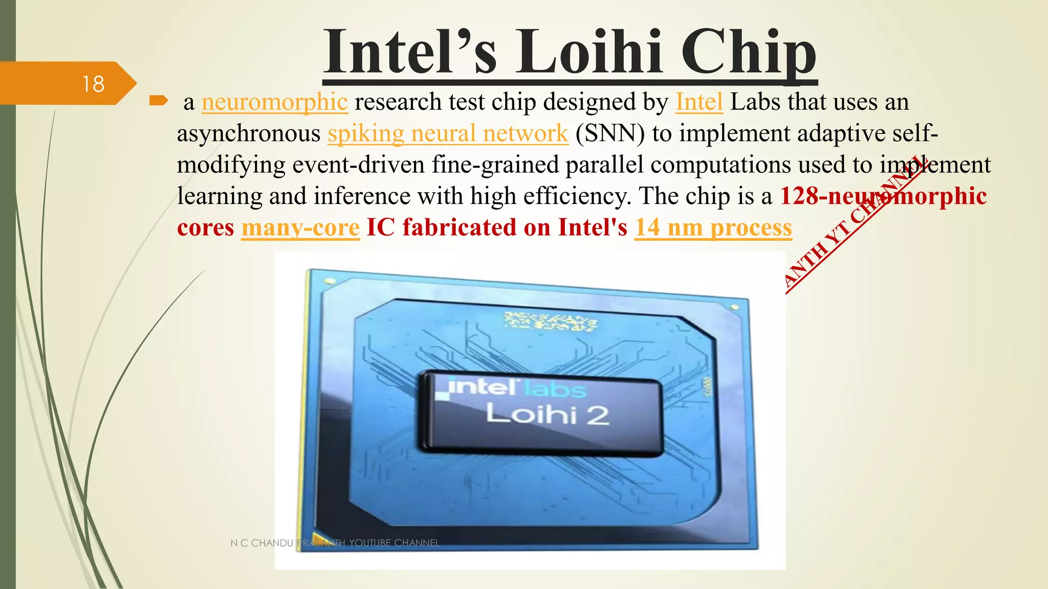 Intel’s Loihi Chip
 a neuromorphic research test chip designed by Intel Labs that uses an
asynchronous spiking neural network (SNN) to implement adaptive self-
modifying event-driven fine-grained parallel computations used to implement
learning and inference with high efficiency. The chip is a 128-neuromorphic
cores many-core IC fabricated on Intel's 14 nm process
N C CHANDU PRASANTH YOUTUBE CHANNEL
18
 