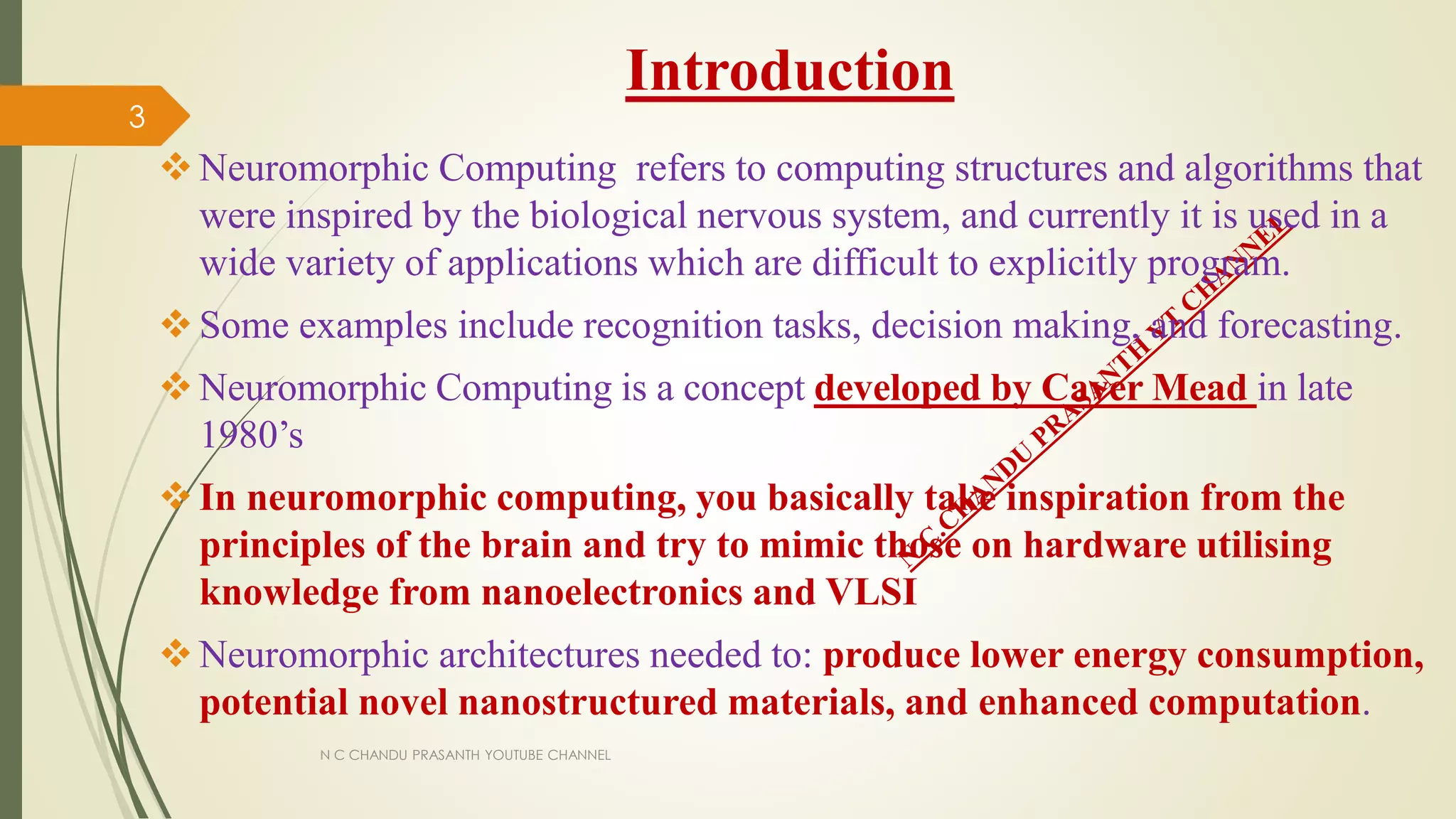 Introduction
Neuromorphic Computing refers to computing structures and algorithms that
were inspired by the biological nervous system, and currently it is used in a
wide variety of applications which are difficult to explicitly program.
Some examples include recognition tasks, decision making, and forecasting.
Neuromorphic Computing is a concept developed by Caver Mead in late
1980’s
In neuromorphic computing, you basically take inspiration from the
principles of the brain and try to mimic those on hardware utilising
knowledge from nanoelectronics and VLSI
Neuromorphic architectures needed to: produce lower energy consumption,
potential novel nanostructured materials, and enhanced computation.
N C CHANDU PRASANTH YOUTUBE CHANNEL
3
 