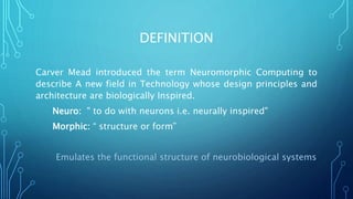 DEFINITION
Carver Mead introduced the term Neuromorphic Computing to
describe A new field in Technology whose design principles and
architecture are biologically Inspired.
Neuro: " to do with neurons i.e. neurally inspired"
Morphic: “ structure or form”
Emulates the functional structure of neurobiological systems
 