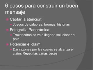 6 pasos para construir un buen
mensaje
 Captar la atención:
 Juegos de palabras, bromas, historias
 Fotografía Panorámica:
 Trazar cómo se va a llegar a solucionar el
pain
 Potenciar el claim:
 Dar razones por las cuales se alcanza el
claim. Repetirlas varias veces
 