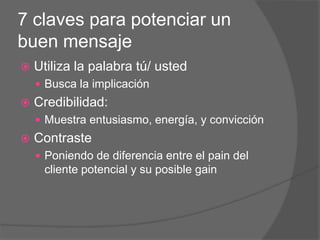 7 claves para potenciar un
buen mensaje
 Utiliza la palabra tú/ usted
 Busca la implicación
 Credibilidad:
 Muestra entusiasmo, energía, y convicción
 Contraste
 Poniendo de diferencia entre el pain del
cliente potencial y su posible gain
 