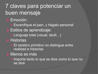 7 claves para potenciar un
buen mensaje
 Emoción:
 Escenifique el pain, y hágalo personal
 Estilos de aprendizaje:
 Lenguaje total (visual, táctil…)
 Historias
 El cerebro primitivo no distingue entre
realidad e historias
 Menos es más
 Importa tanto lo que se dice como lo que no
se dice
 