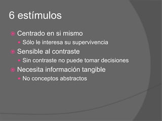 6 estímulos
 Centrado en si mismo
 Sólo le interesa su supervivencia
 Sensible al contraste
 Sin contraste no puede tomar decisiones
 Necesita información tangible
 No conceptos abstractos
 