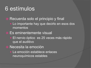 6 estímulos
 Recuerda solo el principio y final
 Lo importante hay que decirlo en esos dos
momentos
 Es eminentemente visual
 El nervio óptico es 25 veces más rápido
que el auditivo
 Necesita la emoción
 La emoción establece enlaces
neuroquímicos estables
 