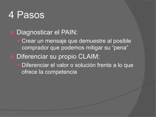 4 Pasos
 Diagnosticar el PAIN:
 Crear un mensaje que demuestre al posible
comprador que podemos mitigar su “pena”
 Diferenciar su propio CLAIM:
 Diferenciar el valor o solución frente a lo que
ofrece la competencia
 