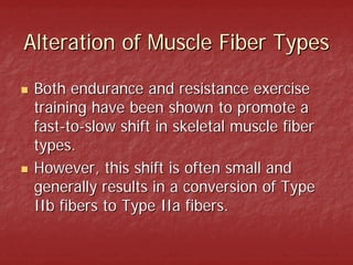 Alteration of Muscle Fiber Types

 Both endurance and resistance exercise
 training have been shown to promote a
 fast-to-slow shift in skeletal muscle fiber
 types.
 However, this shift is often small and
 generally results in a conversion of Type
 IIb fibers to Type IIa fibers.
 