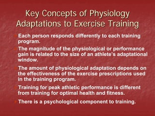 Key Concepts of Physiology
Adaptations to Exercise Training
Each person responds differently to each training
program.
The magnitude of the physiological or performance
gain is related to the size of an athlete’s adaptational
window.
The amount of physiological adaptation depends on
the effectiveness of the exercise prescriptions used
in the training program.
Training for peak athletic performance is different
from training for optimal health and fitness.
There is a psychological component to training.
 
