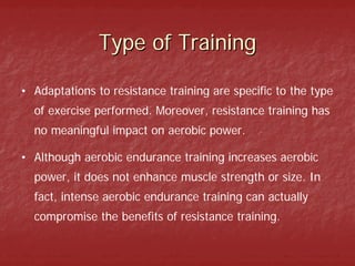 Type of Training

• Adaptations to resistance training are specific to the type
  of exercise performed. Moreover, resistance training has
  no meaningful impact on aerobic power.

• Although aerobic endurance training increases aerobic
  power, it does not enhance muscle strength or size. In
  fact, intense aerobic endurance training can actually
  compromise the benefits of resistance training.
 