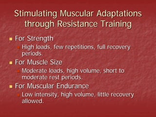 Stimulating Muscular Adaptations
   through Resistance Training
For Strength
  High loads, few repetitions, full recovery
  periods.
For Muscle Size
  Moderate loads, high volume, short to
  moderate rest periods.
For Muscular Endurance
  Low intensity, high volume, little recovery
  allowed.
 