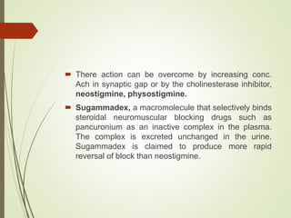 There action can be overcome by increasing conc.
Ach in synaptic gap or by the cholinesterase inhibitor,
neostigmine, physostigmine.
 Sugammadex, a macromolecule that selectively binds
steroidal neuromuscular blocking drugs such as
pancuronium as an inactive complex in the plasma.
The complex is excreted unchanged in the urine.
Sugammadex is claimed to produce more rapid
reversal of block than neostigmine.
 
