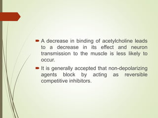  A decrease in binding of acetylcholine leads
to a decrease in its effect and neuron
transmission to the muscle is less likely to
occur.
 It is generally accepted that non-depolarizing
agents block by acting as reversible
competitive inhibitors.
 