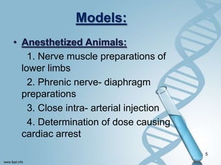 Models:
• Anesthetized Animals:
1. Nerve muscle preparations of
lower limbs
2. Phrenic nerve- diaphragm
preparations
3. Close intra- arterial injection
4. Determination of dose causing
cardiac arrest
5
 