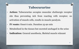 • Action: Tubocurarine occupies muscular cholinergic receptor
site thus preventing Ach from reacting with receptor; no
activation of muscle cells, results in muscle paralysis.
• IV route: Onset 6 min. Duration 25-90 min
• Metabolized in the tissues but excreted unchaged in the urine
• Indication: General anesthesia, Skeletal muscle relaxant
Tubocurarine
16
 