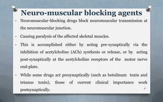 • Neuromuscular-blocking drugs block neuromuscular transmission at
the neuromuscular junction.
• Causing paralysis of the affected skeletal muscles.
• This is accomplished either by acting pre-synaptically via the
inhibition of acetylcholine (ACh) synthesis or release, or by acting
post-synaptically at the acetylcholine receptors of the motor nerve
end-plate.
• While some drugs act presynaptically (such as botulinum toxin and
tetanus toxin), those of current clinical importance work
postsynaptically.
Neuro-muscular blocking agents
9
 