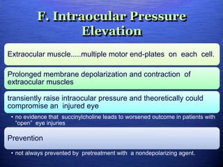 F. Intraocular Pressure
Elevation
Extraocular muscle.....multiple motor end-plates on each cell.
Prolonged membrane depolarization and contraction of
extraocular muscles
transiently raise intraocular pressure and theoretically could
compromise an injured eye
• no evidence that succinylcholine leads to worsened outcome in patients with
“open” eye injuries
Prevention
• not always prevented by pretreatment with a nondepolarizing agent.
 