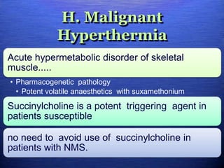 H. Malignant
Hyperthermia
Acute hypermetabolic disorder of skeletal
muscle.....
• Pharmacogenetic pathology
• Potent volatile anaesthetics with suxamethonium
Succinylcholine is a potent triggering agent in
patients susceptible
no need to avoid use of succinylcholine in
patients with NMS.
 