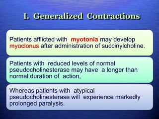 I. Generalized Contractions
Patients afflicted with myotonia may develop
myoclonus after administration of succinylcholine.
Patients with reduced levels of normal
pseudocholinesterase may have a longer than
normal duration of action,
Whereas patients with atypical
pseudocholinesterase will experience markedly
prolonged paralysis.
 