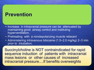 Prevention
• Increase in intracranial pressure can be attenuated by
maintaining good airway control and instituting
hyperventilation.
• Pretreating with a nondepolarizing muscle relaxant
• Administering intravenous lidocaine (1.5–2.0 mg/kg) 2–3 min
prior to intubation.
Succinylcholine is NOT contraindicated for rapid
sequence induction of patients with intracranial
mass lesions or other causes of increased
intracranial pressure....If benefits overweights
 