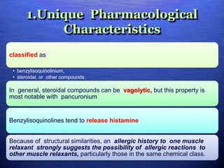 1.Unique Pharmacological
Characteristics
classified as
• benzylisoquinolinium,
• steroidal, or other compounds.
In general, steroidal compounds can be vagolytic, but this property is
most notable with pancuronium
Benzylisoquinolines tend to release histamine
Because of structural similarities, an allergic history to one muscle
relaxant strongly suggests the possibility of allergic reactions to
other muscle relaxants, particularly those in the same chemical class.
 
