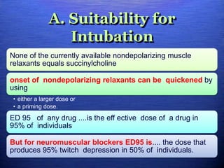 A. Suitability for
Intubation
None of the currently available nondepolarizing muscle
relaxants equals succinylcholine
onset of nondepolarizing relaxants can be quickened by
using
• either a larger dose or
• a priming dose.
ED 95 of any drug ....is the eff ective dose of a drug in
95% of individuals
But for neuromuscular blockers ED95 is.... the dose that
produces 95% twitch depression in 50% of individuals.
 