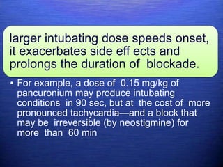 larger intubating dose speeds onset,
it exacerbates side eff ects and
prolongs the duration of blockade.
• For example, a dose of 0.15 mg/kg of
pancuronium may produce intubating
conditions in 90 sec, but at the cost of more
pronounced tachycardia—and a block that
may be irreversible (by neostigmine) for
more than 60 min
 