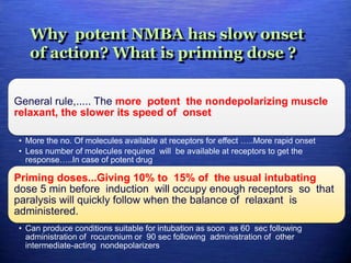 Why potent NMBA has slow onset
of action? What is priming dose ?
General rule,..... The more potent the nondepolarizing muscle
relaxant, the slower its speed of onset
• More the no. Of molecules available at receptors for effect …..More rapid onset
• Less number of molecules required will be available at receptors to get the
response…..In case of potent drug
Priming doses...Giving 10% to 15% of the usual intubating
dose 5 min before induction will occupy enough receptors so that
paralysis will quickly follow when the balance of relaxant is
administered.
• Can produce conditions suitable for intubation as soon as 60 sec following
administration of rocuronium or 90 sec following administration of other
intermediate-acting nondepolarizers
 