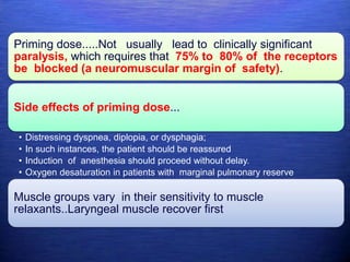 Priming dose.....Not usually lead to clinically significant
paralysis, which requires that 75% to 80% of the receptors
be blocked (a neuromuscular margin of safety).
Side effects of priming dose...
• Distressing dyspnea, diplopia, or dysphagia;
• In such instances, the patient should be reassured
• Induction of anesthesia should proceed without delay.
• Oxygen desaturation in patients with marginal pulmonary reserve
Muscle groups vary in their sensitivity to muscle
relaxants..Laryngeal muscle recover first
 
