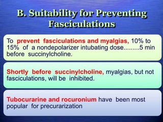 B. Suitability for Preventing
Fasciculations
To prevent fasciculations and myalgias, 10% to
15% of a nondepolarizer intubating dose.........5 min
before succinylcholine.
Shortly before succinylcholine, myalgias, but not
fasciculations, will be inhibited.
Tubocurarine and rocuronium have been most
popular for precurarization
 