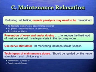 C. Maintenance Relaxation
Following intubation, muscle paralysis may need to be maintained
• To facilitate surgery, (eg, abdominal operations),
• To permit a reduced depth of anesthesia,
• To control ventilation
Prevention of over- and under dosing ...... to reduce the likelihood
of serious residual muscle paralysis in the recovery room...
Use nerve stimulator for monitoring neuromuscular function
Techniques of maintenance doses...Should be guided by the nerve
stimulator and clinical signs
• Intermittent boluses or
• Continuous infusion
 