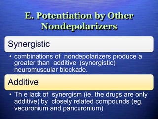E. Potentiation by Other
Nondepolarizers
Synergistic
• combinations of nondepolarizers produce a
greater than additive (synergistic)
neuromuscular blockade.
Additive
• Th e lack of synergism (ie, the drugs are only
additive) by closely related compounds (eg,
vecuronium and pancuronium)
 