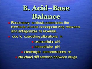 B. Acid–Base
Balance
 Respiratory acidosis potentiates the
blockade of most nondepolarizing relaxants
and antagonizes its reversal.
 due to coexisting alterations in
 extracellular pH,
 intracellular pH,
 electrolyte concentrations, or
 structural diff erences between drugs
 