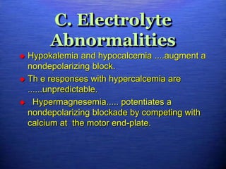 C. Electrolyte
Abnormalities
 Hypokalemia and hypocalcemia ....augment a
nondepolarizing block.
 Th e responses with hypercalcemia are
......unpredictable.
 Hypermagnesemia..... potentiates a
nondepolarizing blockade by competing with
calcium at the motor end-plate.
 