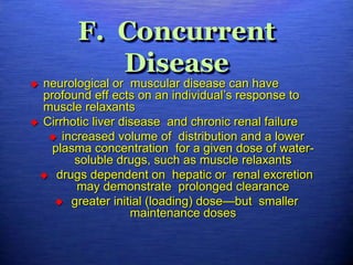 F. Concurrent
Disease
 neurological or muscular disease can have
profound eff ects on an individual’s response to
muscle relaxants
 Cirrhotic liver disease and chronic renal failure
 increased volume of distribution and a lower
plasma concentration for a given dose of water-
soluble drugs, such as muscle relaxants
 drugs dependent on hepatic or renal excretion
may demonstrate prolonged clearance
 greater initial (loading) dose—but smaller
maintenance doses
 