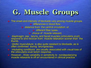 G. Muscle Groups
 The onset and intensity of blockade vary among muscle groups.
 differences in blood flow,
 distance from the central circulation, or
 different fiber types.
 choice of muscle relaxant.
 diaphragm, jaw, larynx, and facial muscles (orbicularis oculi)
respond to and recover from muscle relaxation sooner than the
thumb.
 Glottic musculature is also quite resistant to blockade, as is
often confirmed during laryngoscopy.
 intubating conditions are usually associated with visual loss of
the orbicularis oculi twitch response.
 However...Wide variability in sensitivity to nondepolarizing
muscle relaxants is oft en encountered in clinical practice
 