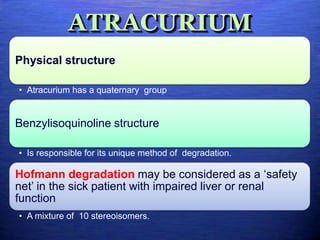 ATRACURIUM
Physical structure
• Atracurium has a quaternary group
Benzylisoquinoline structure
• Is responsible for its unique method of degradation.
Hofmann degradation may be considered as a ‘safety
net’ in the sick patient with impaired liver or renal
function
• A mixture of 10 stereoisomers.
 