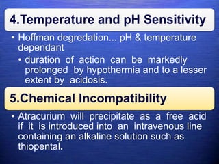 4.Temperature and pH Sensitivity
• Hoffman degredation... pH & temperature
dependant
• duration of action can be markedly
prolonged by hypothermia and to a lesser
extent by acidosis.
5.Chemical Incompatibility
• Atracurium will precipitate as a free acid
if it is introduced into an intravenous line
containing an alkaline solution such as
thiopental.
 