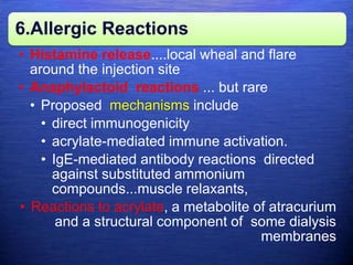 6.Allergic Reactions
• Histamine release....local wheal and flare
around the injection site
• Anaphylactoid reactions ... but rare
• Proposed mechanisms include
• direct immunogenicity
• acrylate-mediated immune activation.
• IgE-mediated antibody reactions directed
against substituted ammonium
compounds...muscle relaxants,
• Reactions to acrylate, a metabolite of atracurium
and a structural component of some dialysis
membranes
 