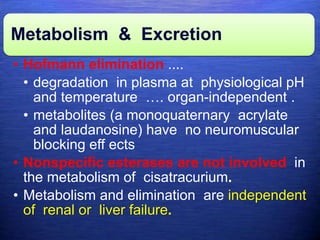 Metabolism & Excretion
• Hofmann elimination ....
• degradation in plasma at physiological pH
and temperature …. organ-independent .
• metabolites (a monoquaternary acrylate
and laudanosine) have no neuromuscular
blocking eff ects
• Nonspecific esterases are not involved in
the metabolism of cisatracurium.
• Metabolism and elimination are independent
of renal or liver failure.
 
