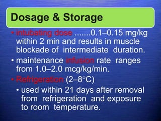 Dosage & Storage
• intubating dose .......0.1–0.15 mg/kg
within 2 min and results in muscle
blockade of intermediate duration.
• maintenance infusion rate ranges
from 1.0–2.0 mcg/kg/min.
• Refrigeration (2–8°C)
• used within 21 days after removal
from refrigeration and exposure
to room temperature.
 