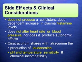 Side Eff ects & Clinical
Considerations
• does not produce a consistent, dose-
dependent increase in plasma histamine
levels
• does not alter heart rate or blood
pressure, nor does it produce autonomic
effects
• Cisatracurium shares with atracurium the
• production of laudanosine,
• pH and temperature sensitivity &
chemical incompatibility.
 
