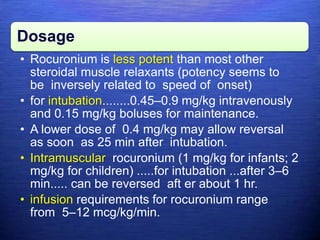 Dosage
• Rocuronium is less potent than most other
steroidal muscle relaxants (potency seems to
be inversely related to speed of onset)
• for intubation........0.45–0.9 mg/kg intravenously
and 0.15 mg/kg boluses for maintenance.
• A lower dose of 0.4 mg/kg may allow reversal
as soon as 25 min after intubation.
• Intramuscular rocuronium (1 mg/kg for infants; 2
mg/kg for children) .....for intubation ...after 3–6
min..... can be reversed aft er about 1 hr.
• infusion requirements for rocuronium range
from 5–12 mcg/kg/min.
 