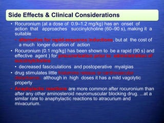 Side Effects & Clinical Considerations
• Rocuronium (at a dose of 0.9–1.2 mg/kg) has an onset of
action that approaches succinylcholine (60–90 s), making it a
suitable
• alternative for rapid-sequence inductions, but at the cost of
a much longer duration of action
• Rocuronium (0.1 mg/kg) has been shown to be a rapid (90 s) and
effective agent ) for precurarization prior to administration of
succinylcholine
• decreased fasciculations and postoperative myalgias
• drug stimulates little histamine release or cardiovascular
disturbance, although in high doses it has a mild vagolytic
property
• Anaphylactic reactions are more common after rocuronium than
after any other aminosteroid neuromuscular blocking drug. ...at a
similar rate to anaphylactic reactions to atracurium and
mivacurium.
 