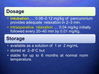 Dosage
• intubation..... 0.08–0.12 mg/kg of pancuronium
provides adequate relaxation in 2–3 min.
• Intraoperative relaxation .... 0.04 mg/kg initially
followed every 20–40 min by 0.01 mg/kg.
Storage
• available as a solution of 1 or 2 mg/mL
• stored at 2–8°C but
• stable for up to 6 months at normal room
temperature.
 