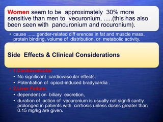 Women seem to be approximately 30% more
sensitive than men to vecuronium, .....(this has also
been seen with pancuronium and rocuronium).
• cause .......gender-related diff erences in fat and muscle mass,
protein binding, volume of distribution, or metabolic activity.
Side Effects & Clinical Considerations
• 1.Cardiovascular
• No significant cardiovascular effects.
• Potentiation of opioid-induced bradycardia .
• 2.Liver Failure
• dependent on biliary excretion,
• duration of action of vecuronium is usually not signifi cantly
prolonged in patients with cirrhosis unless doses greater than
0.15 mg/kg are given.
 
