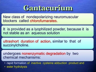 Gantacurium
New class of nondepolarizing neuromuscular
blockers called chlorofumarates.
It is provided as a lyophilized powder, because it is
not stable as an aqueous solution
ultrashort duration of action, similar to that of
succinylcholine.
undergoes nonenzymatic degradation by two
chemical mechanisms:
• rapid formation of inactive cysteine adduction product and
• ester hydrolysis
 