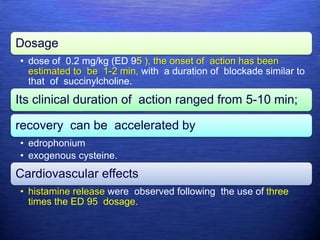 Dosage
• dose of 0.2 mg/kg (ED 95 ), the onset of action has been
estimated to be 1-2 min, with a duration of blockade similar to
that of succinylcholine.
Its clinical duration of action ranged from 5-10 min;
recovery can be accelerated by
• edrophonium
• exogenous cysteine.
Cardiovascular effects
• histamine release were observed following the use of three
times the ED 95 dosage.
 