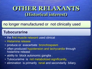 OTHER RELAXANTS
(Historical interest)
no longer manufactured or not clinically used
Tubocurarine
• the first muscle relaxant used clinical
• Histamine release
• produce or exacerbate bronchospasm
• often produced hypotension and tachycardia through
histamine release
• ability to block autonomic ganglia .
• Tubocurarine is not metabolized significantly,
• elimination is primarily renal and secondarily biliary.
 
