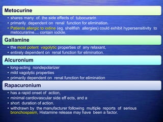 Metocurine
• shares many of the side effects of tubocurarin
• primarily dependent on renal function for elimination.
• Patients allergic to iodine (eg, shellfish allergies) could exhibit hypersensitivity to
metocurarine.... contain iodide.
Gallamine
• the most potent vagolytic properties of any relaxant,
• entirely dependent on renal function for elimination.
Alcuronium
• long-acting nondepolarizer
• mild vagolytic properties
• primarily dependent on renal function for elimination
Rapacuronium
• has a rapid onset of action,
• minimal cardiovascular side eff ects, and a
• short duration of action.
• withdrawn by the manufacturer following multiple reports of serious
bronchospasm, Histamine release may have been a factor.
 