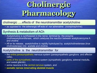 Cholinergic
Pharmacology
cholinergic .....effects of the neurotransmitter acetylcholine
• as opposed to the adrenergic eff ects of nor adrenaline (norepinephrine).
Synthesis & metabolism of ACh
• Acetylcholine is synthesized in the nerve terminal by the enzyme
cholineacetyltransferase, which catalyzes the reaction between acetylcoenzyme A
and choline
• Aft er its release, acetylcholine is rapidly hydrolyzed by acetylcholinesterase (true
cholinesterase) into acetate and choline.
Acetylcholine is the neurotransmitter for
• the entire parasympathetic nervous system (parasympathetic ganglions and effector
cells),
• parts of the sympathetic nervous system (sympathetic ganglions, adrenal medulla,
and sweat glands),
• some neurons in the central nervous system, and
• somatic nerves innervating skeletal muscle
 